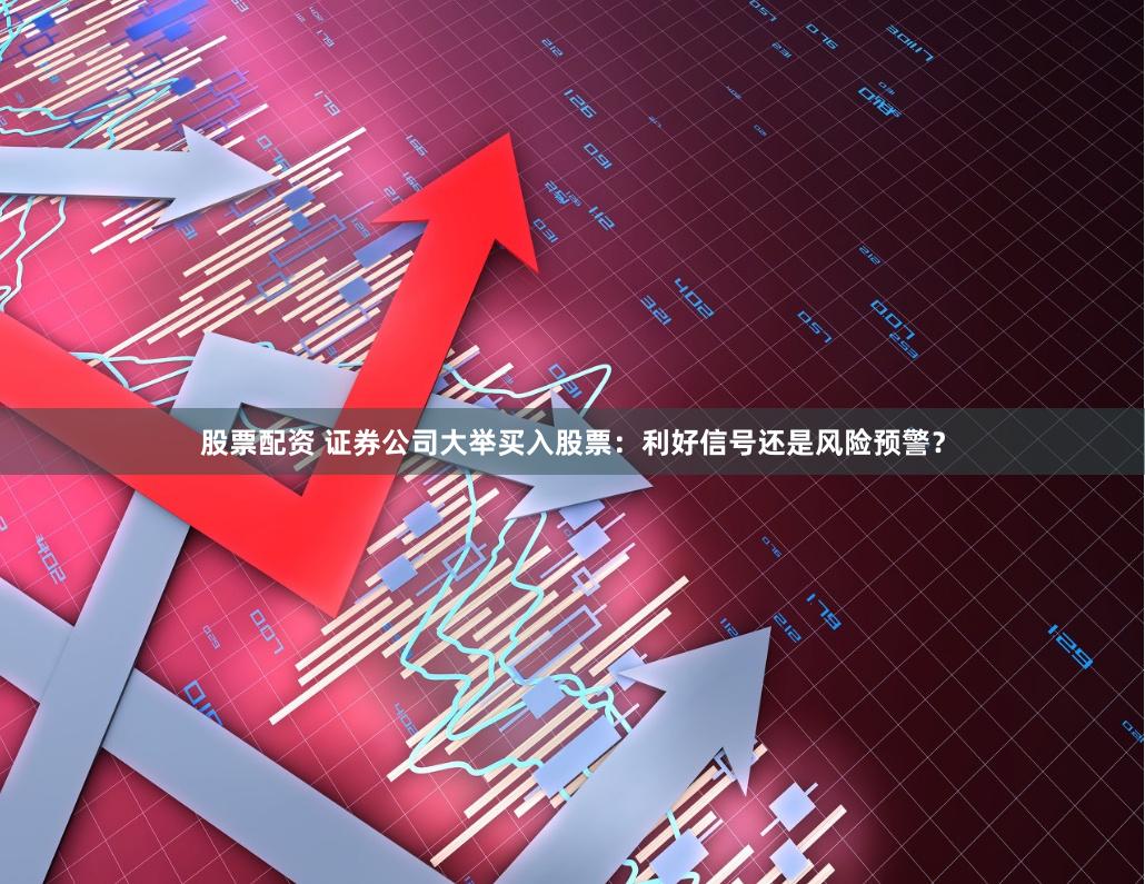 股票配资 证券公司大举买入股票：利好信号还是风险预警？
