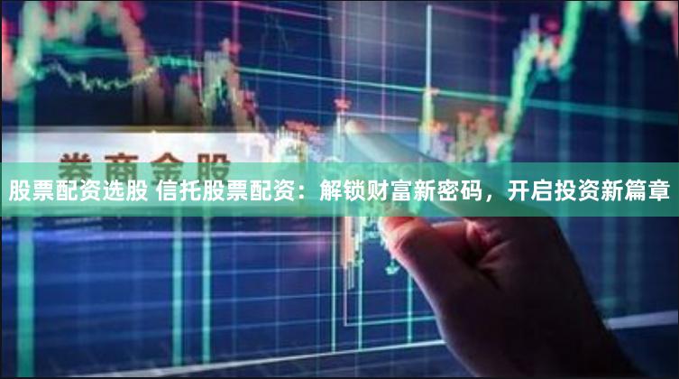 股票配资选股 信托股票配资：解锁财富新密码，开启投资新篇章