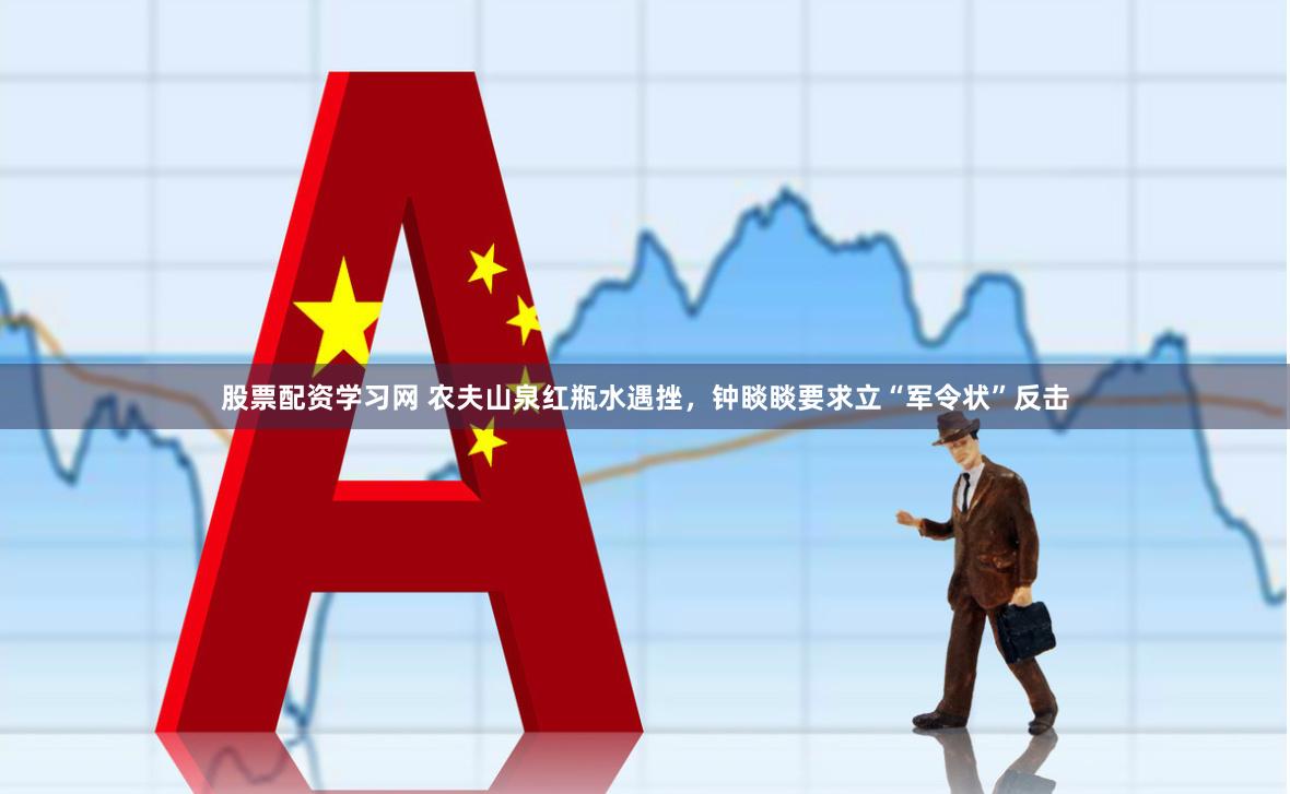 股票配资学习网 农夫山泉红瓶水遇挫，钟睒睒要求立“军令状”反击