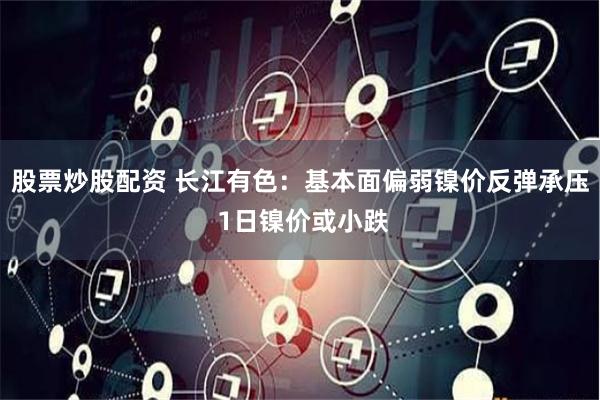 股票炒股配资 长江有色：基本面偏弱镍价反弹承压 1日镍价或小跌