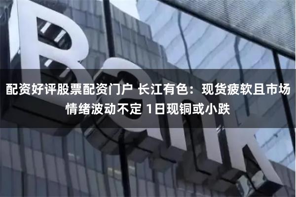 配资好评股票配资门户 长江有色：现货疲软且市场情绪波动不定 1日现铜或小跌