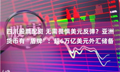 四川股票配资 无需畏惧美元反弹？亚洲货币有“盾牌”：超6万亿美元外汇储备