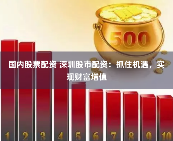 国内股票配资 深圳股市配资：抓住机遇，实现财富增值
