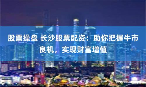 股票操盘 长沙股票配资：助你把握牛市良机，实现财富增值