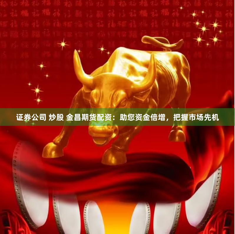 证券公司 炒股 金昌期货配资：助您资金倍增，把握市场先机