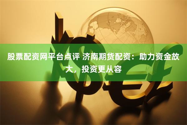 股票配资网平台点评 济南期货配资：助力资金放大，投资更从容