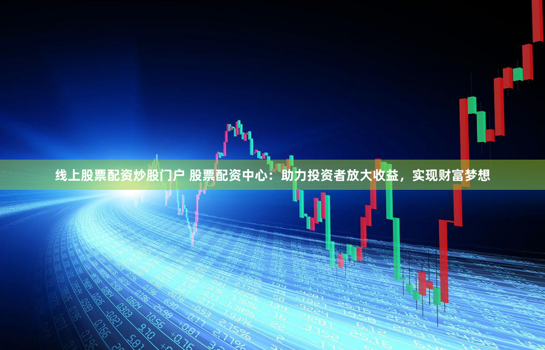 线上股票配资炒股门户 股票配资中心：助力投资者放大收益，实现财富梦想