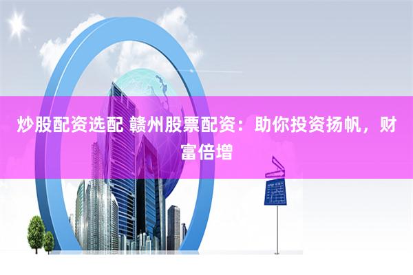 炒股配资选配 赣州股票配资：助你投资扬帆，财富倍增