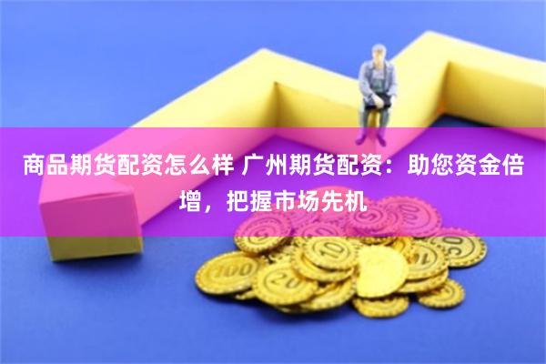 商品期货配资怎么样 广州期货配资：助您资金倍增，把握市场先机