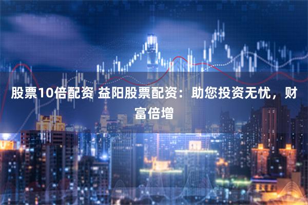 股票10倍配资 益阳股票配资：助您投资无忧，财富倍增