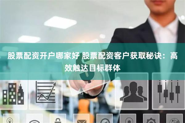股票配资开户哪家好 股票配资客户获取秘诀：高效触达目标群体