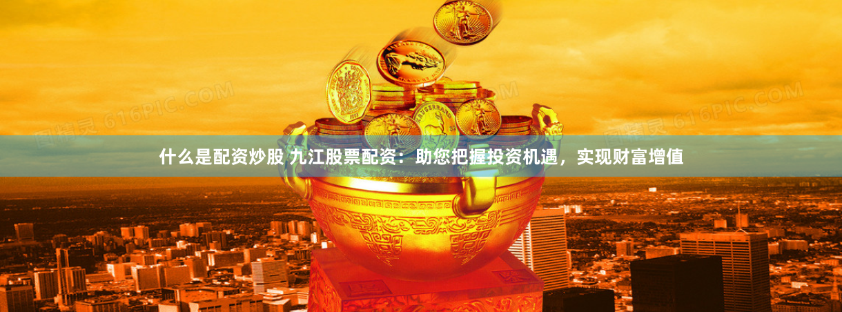 什么是配资炒股 九江股票配资：助您把握投资机遇，实现财富增值