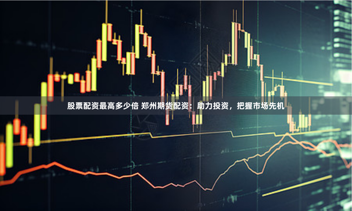 股票配资最高多少倍 郑州期货配资：助力投资，把握市场先机