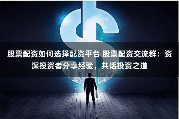 股票配资如何选择配资平台 股票配资交流群：资深投资者分享经验，共话投资之道