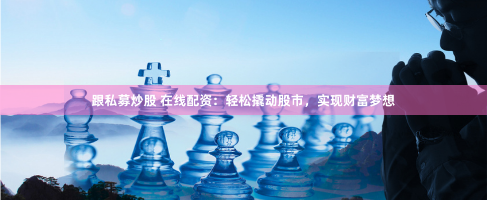 跟私募炒股 在线配资：轻松撬动股市，实现财富梦想