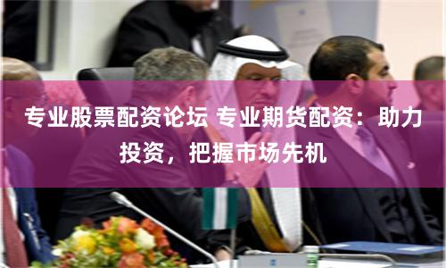 专业股票配资论坛 专业期货配资：助力投资，把握市场先机