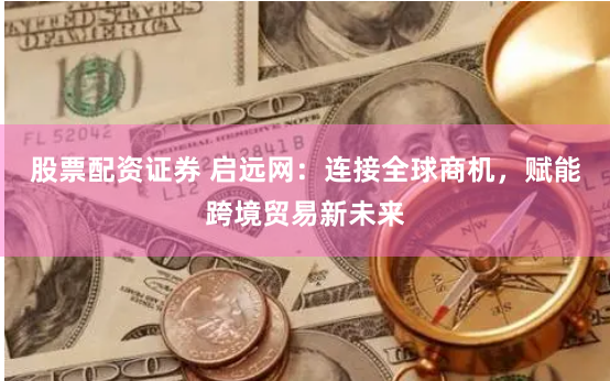 股票配资证券 启远网:连接全球商机,赋能跨境贸易新未来