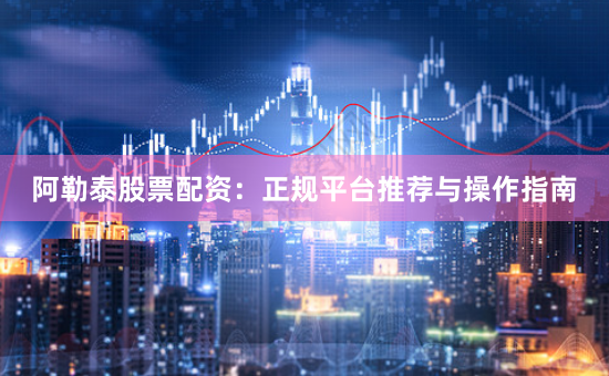 阿勒泰股票配资：正规平台推荐与操作指南