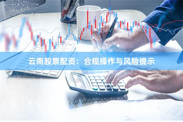 云南股票配资：合规操作与风险提示