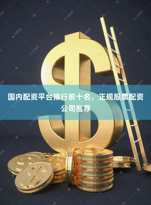 国内配资平台排行前十名，正规股票配资公司推荐